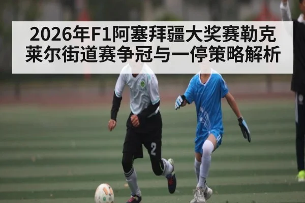 2026年F1阿塞拜疆大奖赛勒克莱尔街道赛争冠与一停策略解析