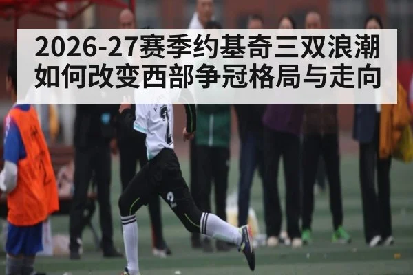 2026-27赛季约基奇三双浪潮如何改变西部争冠格局与走向
